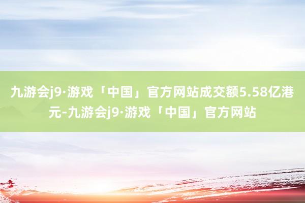 九游会j9·游戏「中国」官方网站成交额5.58亿港元-九游会j9·游戏「中国」官方网站