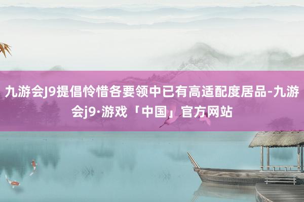 九游会J9提倡怜惜各要领中已有高适配度居品-九游会j9·游戏「中国」官方网站