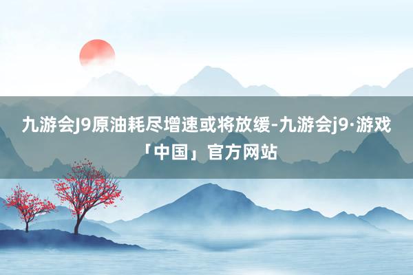 九游会J9原油耗尽增速或将放缓-九游会j9·游戏「中国」官方网站