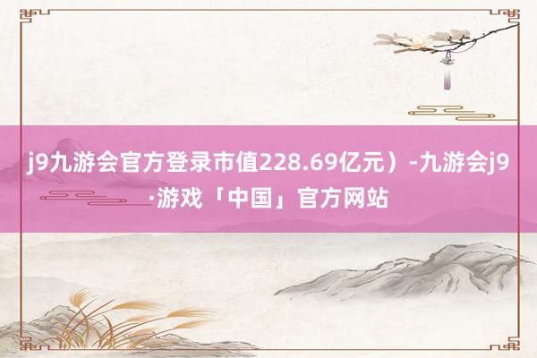 j9九游会官方登录市值228.69亿元）-九游会j9·游戏「中国」官方网站