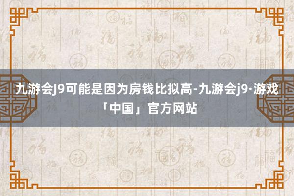 九游会J9可能是因为房钱比拟高-九游会j9·游戏「中国」官方网站