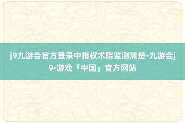 j9九游会官方登录　　中指权术院监测清楚-九游会j9·游戏「中国」官方网站