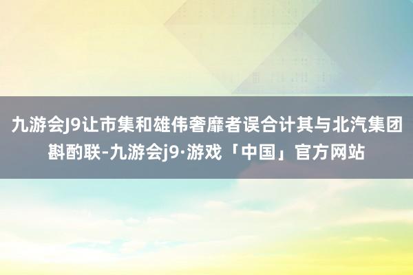 九游会J9让市集和雄伟奢靡者误合计其与北汽集团斟酌联-九游会j9·游戏「中国」官方网站