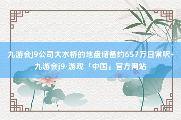 九游会J9公司大水桥的地盘储备约657万日常呎-九游会j9·游戏「中国」官方网站