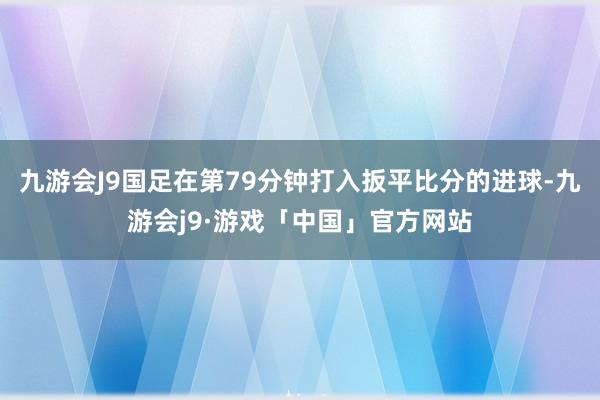 九游会J9国足在第79分钟打入扳平比分的进球-九游会j9·游戏「中国」官方网站