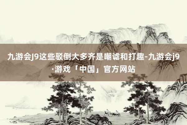 九游会J9这些驳倒大多齐是嘲谑和打趣-九游会j9·游戏「中国」官方网站