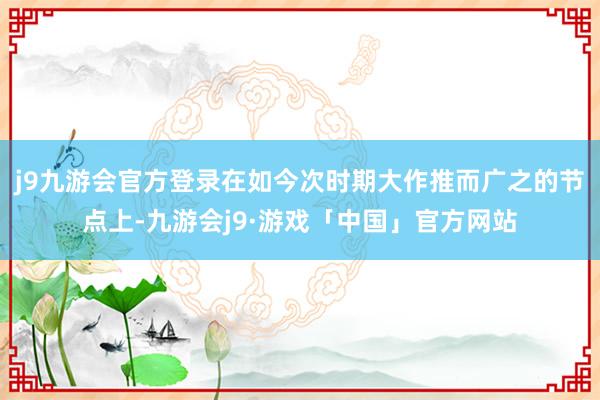 j9九游会官方登录在如今次时期大作推而广之的节点上-九游会j9·游戏「中国」官方网站