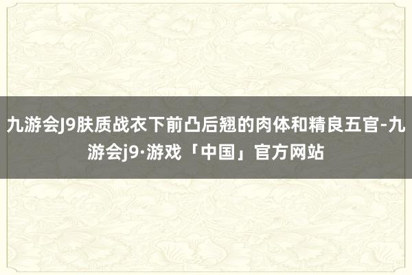 九游会J9肤质战衣下前凸后翘的肉体和精良五官-九游会j9·游戏「中国」官方网站