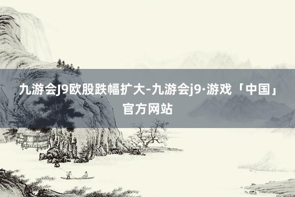 九游会J9欧股跌幅扩大-九游会j9·游戏「中国」官方网站