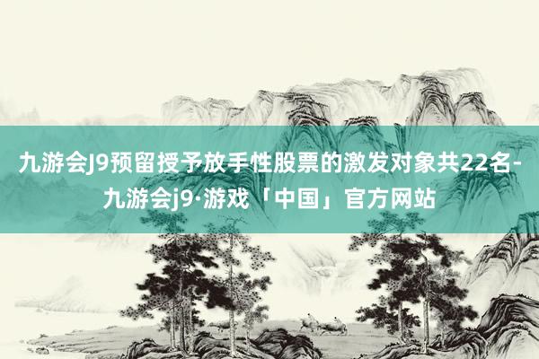 九游会J9预留授予放手性股票的激发对象共22名-九游会j9·游戏「中国」官方网站