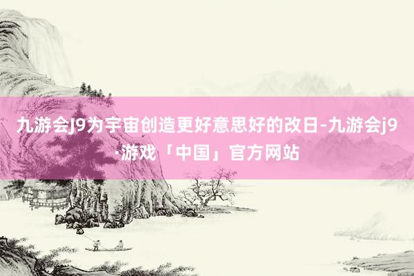 九游会J9为宇宙创造更好意思好的改日-九游会j9·游戏「中国」官方网站