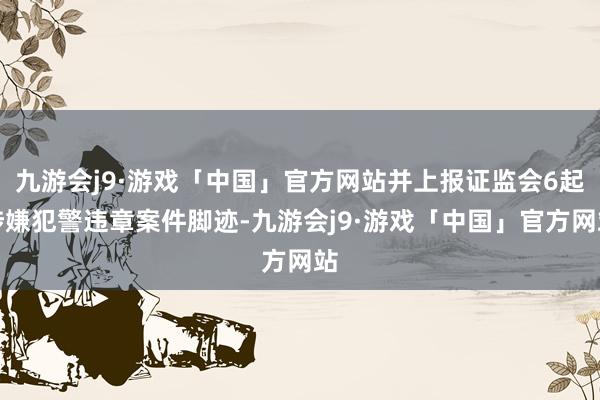 九游会j9·游戏「中国」官方网站并上报证监会6起涉嫌犯警违章案件脚迹-九游会j9·游戏「中国」官方网站