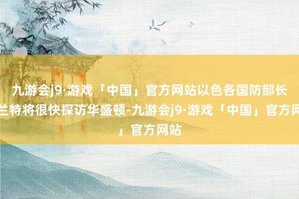 九游会j9·游戏「中国」官方网站以色各国防部长加兰特将很快探访华盛顿-九游会j9·游戏「中国」官方网站