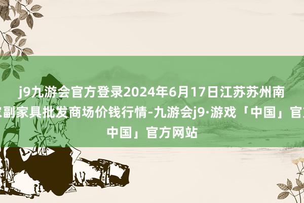 j9九游会官方登录2024年6月17日江苏苏州南环桥农副家具批发商场价钱行情-九游会j9·游戏「中国」官方网站