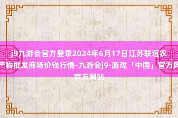 j9九游会官方登录2024年6月17日江苏联谊农副产物批发商场价钱行情-九游会j9·游戏「中国」官方网站