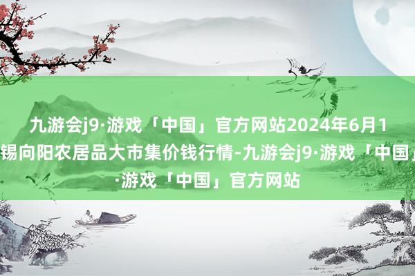 九游会j9·游戏「中国」官方网站2024年6月17日江苏无锡向阳农居品大市集价钱行情-九游会j9·游戏「中国」官方网站