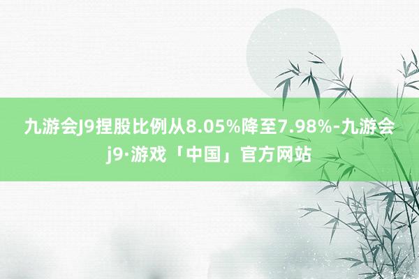 九游会J9捏股比例从8.05%降至7.98%-九游会j9·游戏「中国」官方网站