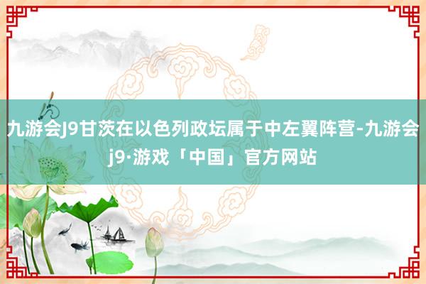 九游会J9甘茨在以色列政坛属于中左翼阵营-九游会j9·游戏「中国」官方网站