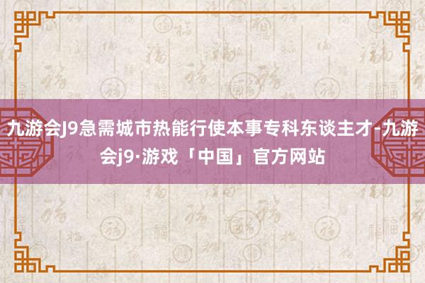 九游会J9急需城市热能行使本事专科东谈主才-九游会j9·游戏「中国」官方网站