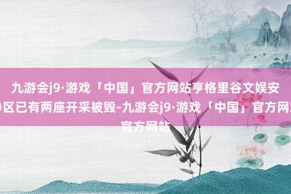 九游会j9·游戏「中国」官方网站亨格里谷文娱安静区已有两座开采被毁-九游会j9·游戏「中国」官方网站