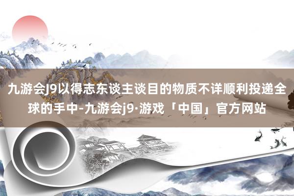 九游会J9以得志东谈主谈目的物质不详顺利投递全球的手中-九游会j9·游戏「中国」官方网站