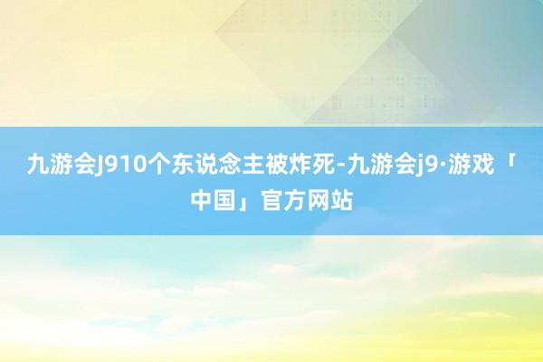 九游会J910个东说念主被炸死-九游会j9·游戏「中国」官方网站