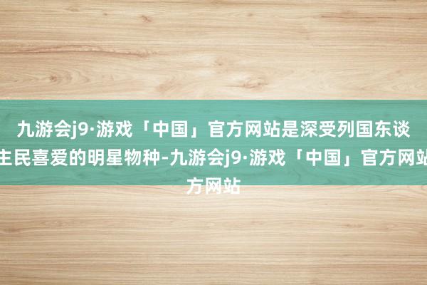 九游会j9·游戏「中国」官方网站是深受列国东谈主民喜爱的明星物种-九游会j9·游戏「中国」官方网站