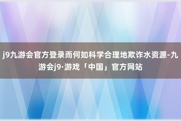 j9九游会官方登录而何如科学合理地欺诈水资源-九游会j9·游戏「中国」官方网站