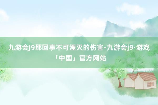 九游会J9那回事不可湮灭的伤害-九游会j9·游戏「中国」官方网站