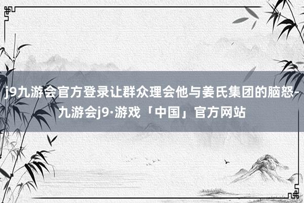 j9九游会官方登录让群众理会他与姜氏集团的脑怒-九游会j9·游戏「中国」官方网站