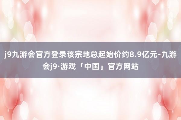 j9九游会官方登录该宗地总起始价约8.9亿元-九游会j9·游戏「中国」官方网站