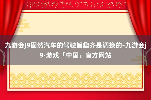 九游会J9固然汽车的驾驶旨趣齐是调换的-九游会j9·游戏「中国」官方网站