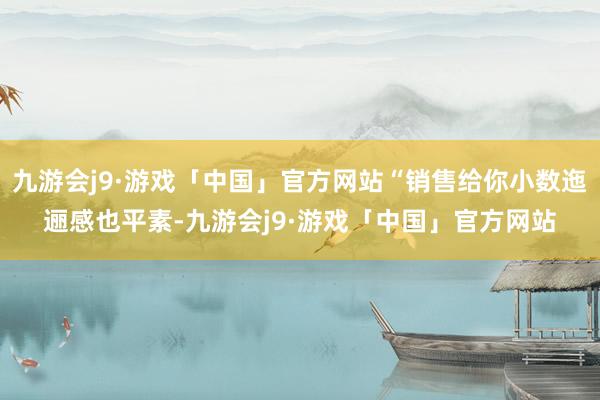 九游会j9·游戏「中国」官方网站“销售给你小数迤逦感也平素-九游会j9·游戏「中国」官方网站