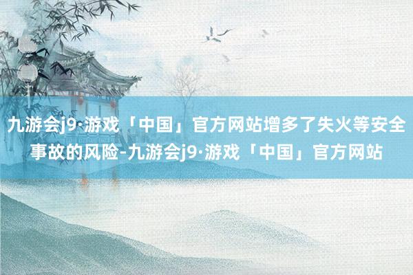 九游会j9·游戏「中国」官方网站增多了失火等安全事故的风险-九游会j9·游戏「中国」官方网站