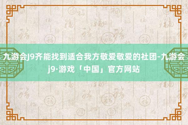 九游会J9齐能找到适合我方敬爱敬爱的社团-九游会j9·游戏「中国」官方网站