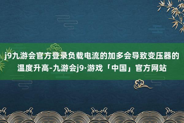 j9九游会官方登录负载电流的加多会导致变压器的温度升高-九游会j9·游戏「中国」官方网站