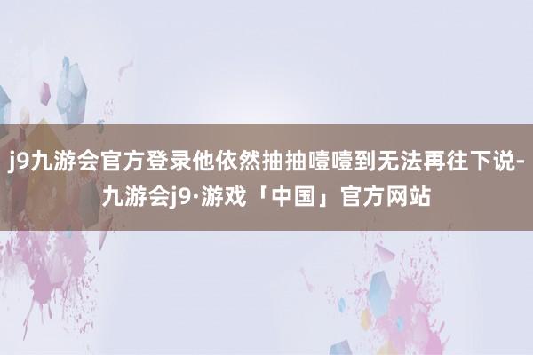 j9九游会官方登录他依然抽抽噎噎到无法再往下说-九游会j9·游戏「中国」官方网站