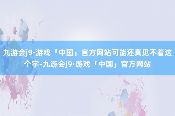 九游会j9·游戏「中国」官方网站可能还真见不着这个字-九游会j9·游戏「中国」官方网站