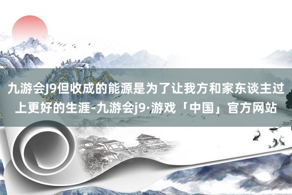 九游会J9但收成的能源是为了让我方和家东谈主过上更好的生涯-九游会j9·游戏「中国」官方网站