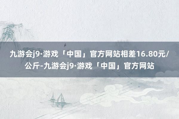 九游会j9·游戏「中国」官方网站相差16.80元/公斤-九游会j9·游戏「中国」官方网站