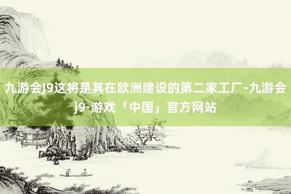 九游会J9这将是其在欧洲建设的第二家工厂-九游会j9·游戏「中国」官方网站