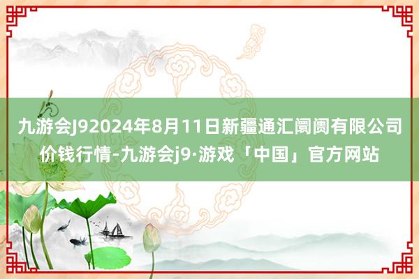 九游会J92024年8月11日新疆通汇阛阓有限公司价钱行情-九游会j9·游戏「中国」官方网站