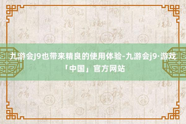 九游会J9也带来精良的使用体验-九游会j9·游戏「中国」官方网站