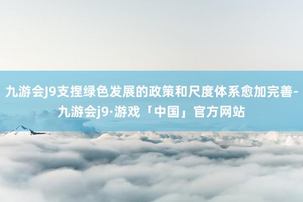 九游会J9支捏绿色发展的政策和尺度体系愈加完善-九游会j9·游戏「中国」官方网站