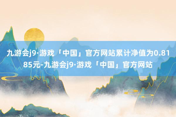 九游会j9·游戏「中国」官方网站累计净值为0.8185元-九游会j9·游戏「中国」官方网站