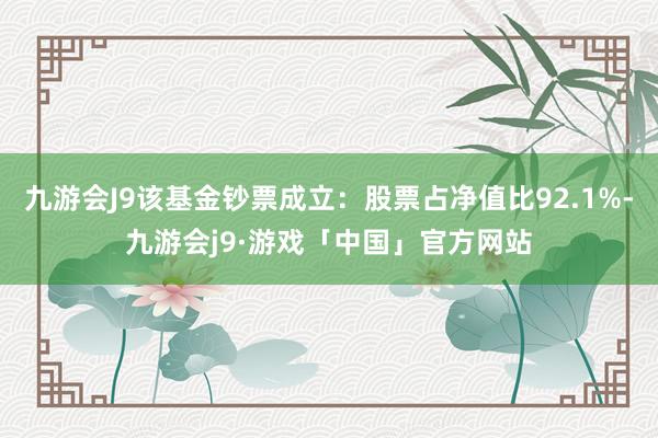 九游会J9该基金钞票成立：股票占净值比92.1%-九游会j9·游戏「中国」官方网站