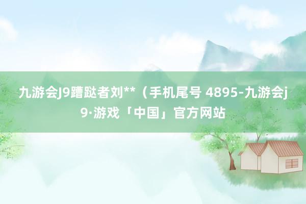 九游会J9蹧跶者刘**（手机尾号 4895-九游会j9·游戏「中国」官方网站