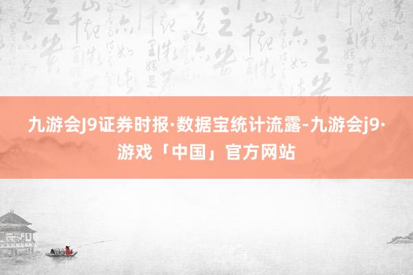 九游会J9证券时报·数据宝统计流露-九游会j9·游戏「中国」官方网站