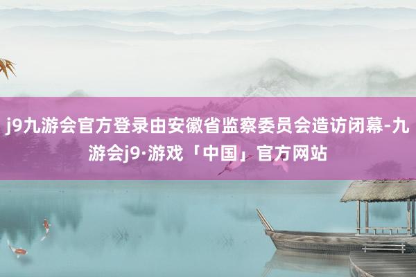 j9九游会官方登录由安徽省监察委员会造访闭幕-九游会j9·游戏「中国」官方网站