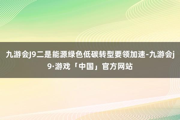 九游会J9二是能源绿色低碳转型要领加速-九游会j9·游戏「中国」官方网站